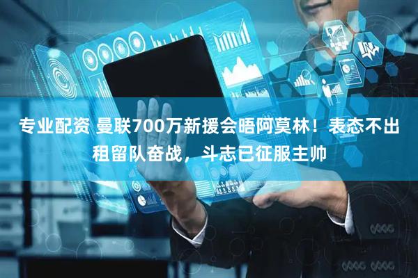 专业配资 曼联700万新援会晤阿莫林！表态不出租留队奋战，斗志已征服主帅