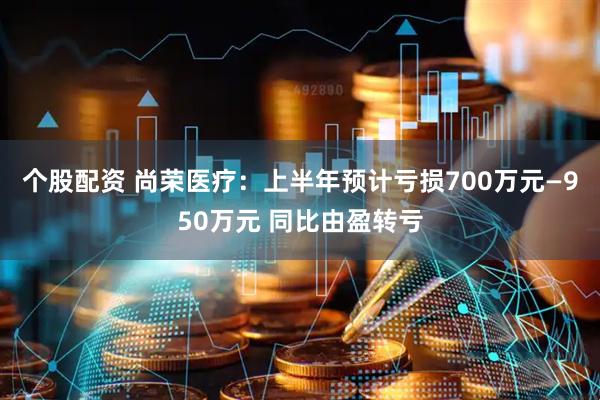 个股配资 尚荣医疗：上半年预计亏损700万元—950万元 同比由盈转亏