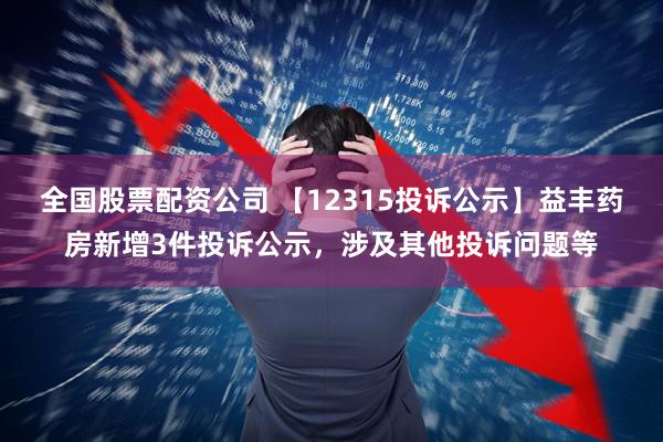 全国股票配资公司 【12315投诉公示】益丰药房新增3件投诉公示，涉及其他投诉问题等