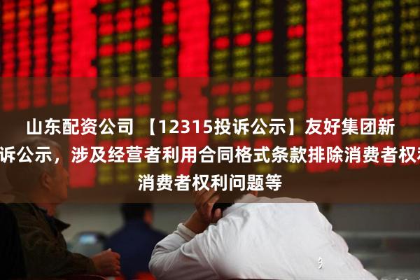 山东配资公司 【12315投诉公示】友好集团新增3件投诉公示，涉及经营者利用合同格式条款排除消费者权利问题等
