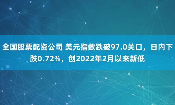 全国股票配资公司 美元指数跌破97.0关口，日内下跌0.72%，创2022年2月以来新低