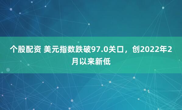 个股配资 美元指数跌破97.0关口，创2022年2月以来新低