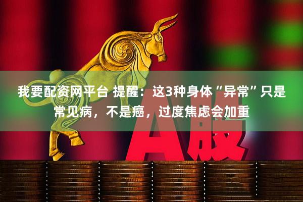 我要配资网平台 提醒：这3种身体“异常”只是常见病，不是癌，过度焦虑会加重