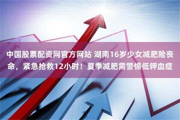 中国股票配资网官方网站 湖南16岁少女减肥险丧命，紧急抢救12小时！夏季减肥需警惕低钾血症