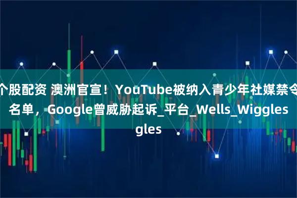 个股配资 澳洲官宣！YouTube被纳入青少年社媒禁令名单，Google曾威胁起诉_平台_Wells_Wiggles