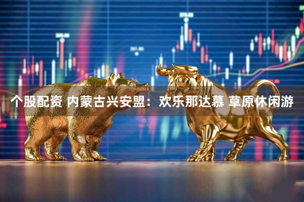 个股配资 内蒙古兴安盟:欢乐那达慕 草原休闲游