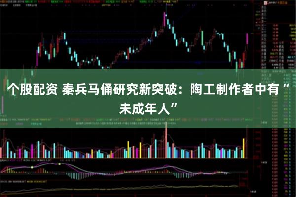个股配资 秦兵马俑研究新突破：陶工制作者中有“未成年人”
