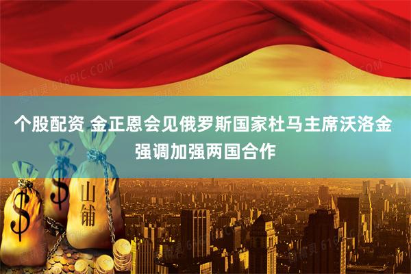 个股配资 金正恩会见俄罗斯国家杜马主席沃洛金 强调加强两国合作