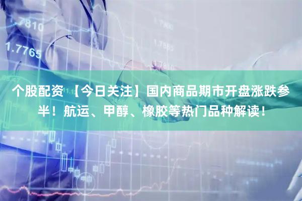 个股配资 【今日关注】国内商品期市开盘涨跌参半！航运、甲醇、橡胶等热门品种解读！