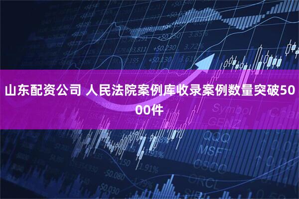 山东配资公司 人民法院案例库收录案例数量突破5000件