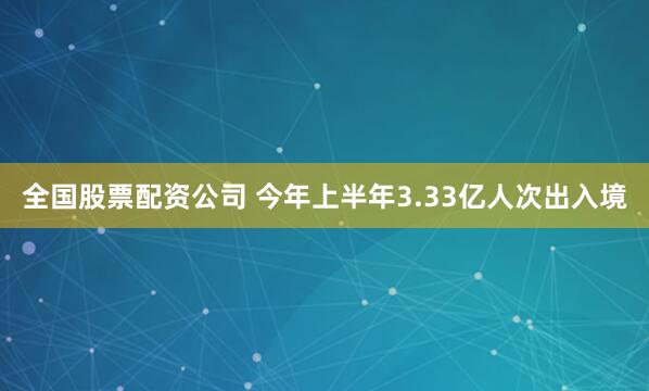 全国股票配资公司 今年上半年3.33亿人次出入境