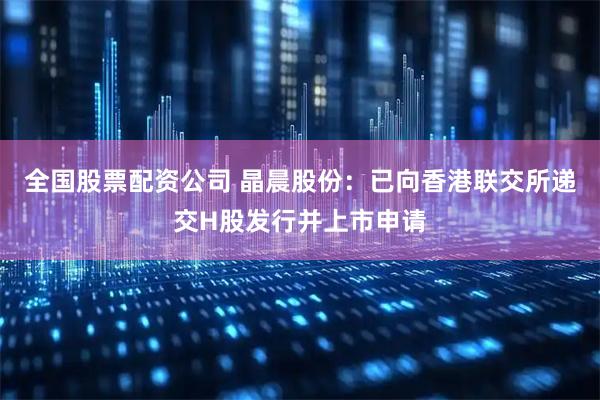 全国股票配资公司 晶晨股份：已向香港联交所递交H股发行并上市申请